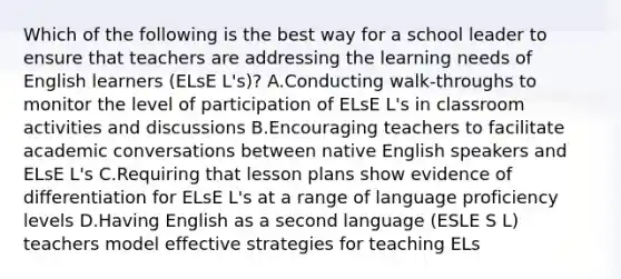 Which of the following is the best way for a school leader to ensure that teachers are addressing the learning needs of English learners (ELsE L's)? A.Conducting walk-throughs to monitor the level of participation of ELsE L's in classroom activities and discussions B.Encouraging teachers to facilitate academic conversations between native English speakers and ELsE L's C.Requiring that lesson plans show evidence of differentiation for ELsE L's at a range of language proficiency levels D.Having English as a second language (ESLE S L) teachers model effective strategies for teaching ELs