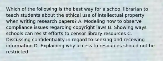 Which of the following is the best way for a school librarian to teach students about the ethical use of intellectual property when writing research papers? A. Modeling how to observe compliance issues regarding copyright laws B. Showing ways schools can resist efforts to censor library resources C. Discussing confidentiality in regard to seeking and receiving information D. Explaining why access to resources should not be restricted