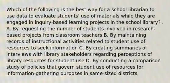 Which of the following is the best way for a school librarian to use data to evaluate students' use of materials while they are engaged in inquiry-based learning projects in the school library? . A. By requesting the number of students involved in research-based projects from classroom teachers B. By maintaining records of instructional activities related to student use of resources to seek information C. By creating summaries of interviews with library stakeholders regarding perceptions of library resources for student use D. By conducting a comparison study of policies that govern student use of resources for information-gathering purposes in same-sized districts