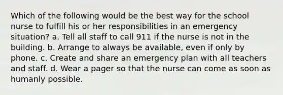 Which of the following would be the best way for the school nurse to fulfill his or her responsibilities in an emergency situation? a. Tell all staff to call 911 if the nurse is not in the building. b. Arrange to always be available, even if only by phone. c. Create and share an emergency plan with all teachers and staff. d. Wear a pager so that the nurse can come as soon as humanly possible.