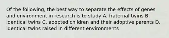 Of the following, the best way to separate the effects of genes and environment in research is to study A. fraternal twins B. identical twins C. adopted children and their adoptive parents D. identical twins raised in different environments