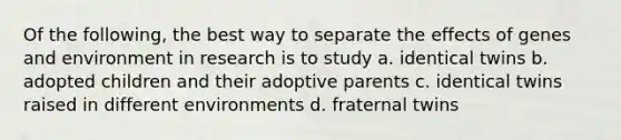 Of the following, the best way to separate the effects of genes and environment in research is to study a. identical twins b. adopted children and their adoptive parents c. identical twins raised in different environments d. fraternal twins