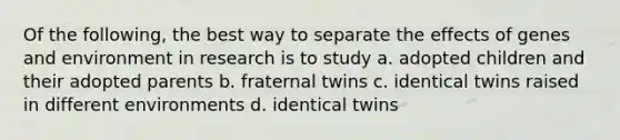 Of the following, the best way to separate the effects of genes and environment in research is to study a. adopted children and their adopted parents b. fraternal twins c. identical twins raised in different environments d. identical twins