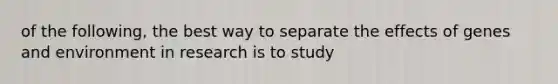 of the following, the best way to separate the effects of genes and environment in research is to study