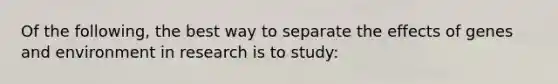 Of the following, the best way to separate the effects of genes and environment in research is to study: