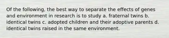 Of the following, the best way to separate the effects of genes and environment in research is to study a. fraternal twins b. identical twins c. adopted children and their adoptive parents d. identical twins raised in the same environment.