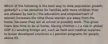 Which of the following is the best way to slow population growth, globally? a.) tax penalties for families with more children than are allowed by law b.) the education and empowerment of women increases the time these women are away from the home, becuase they are at school or possibly work. This gives them less time to be at home, having children c.) a rise in global GDP d.) sending foreign aid, such as food and medical supplies, to lesser developed countries e.) pension programs for people above 65