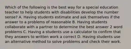 Which of the following is the best way for a special education teacher to help students with disabilities develop the number sense? A. Having students estimate and ask themselves if the answer to a problems of reasonable B. Having students collaborate with a partner to determine the best answer 2 word problems C. Having a students use a calculator to confirm that they answers to written work a correct D. Having students use an alternative method to solve problems and check their work.