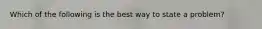 Which of the following is the best way to state a problem?
