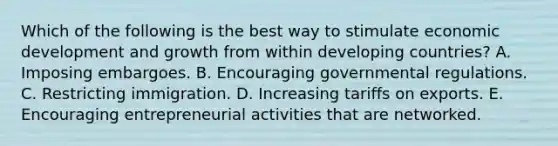 Which of the following is the best way to stimulate economic development and growth from within developing countries? A. Imposing embargoes. B. Encouraging governmental regulations. C. Restricting immigration. D. Increasing tariffs on exports. E. Encouraging entrepreneurial activities that are networked.