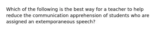 Which of the following is the best way for a teacher to help reduce the communication apprehension of students who are assigned an extemporaneous speech?