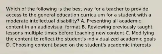 Which of the following is the best way for a teacher to provide access to the general education curriculum for a student with a moderate intellectual disability? A. Presenting all academic content in an audiovisual format B. Reviewing previously taught lessons multiple times before teaching new content C. Modifying the content to reflect the student's individualized academic goals D. Choosing content based on the student's academic interests