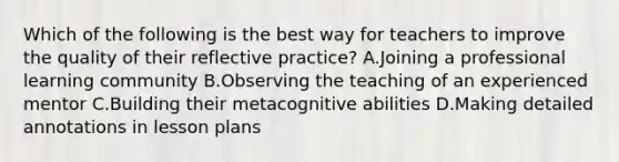 Which of the following is the best way for teachers to improve the quality of their reflective practice? A.Joining a professional learning community B.Observing the teaching of an experienced mentor C.Building their metacognitive abilities D.Making detailed annotations in lesson plans