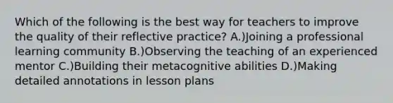 Which of the following is the best way for teachers to improve the quality of their reflective practice? A.)Joining a professional learning community B.)Observing the teaching of an experienced mentor C.)Building their metacognitive abilities D.)Making detailed annotations in lesson plans