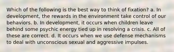 Which of the following is the best way to think of fixation? a. In development, the rewards in the environment take control of our behaviors. b. In development, it occurs when children leave behind some psychic energy tied up in resolving a crisis. c. All of these are correct. d. It occurs when we use defense mechanisms to deal with unconscious sexual and aggressive impulses.