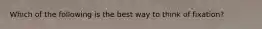 Which of the following is the best way to think of fixation?