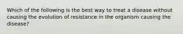 Which of the following is the best way to treat a disease without causing the evolution of resistance in the organism causing the disease?