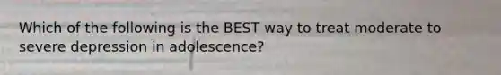 Which of the following is the BEST way to treat moderate to severe depression in adolescence?