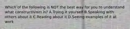 Which of the following is NOT the best way for you to understand what constructivism is? A.Trying it yourself B.Speaking with others about it C.Reading about it D.Seeing examples of it at work