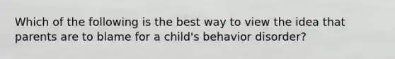 Which of the following is the best way to view the idea that parents are to blame for a child's behavior disorder?