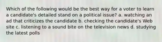 Which of the following would be the best way for a voter to learn a candidate's detailed stand on a political issue? a. watching an ad that criticizes the candidate b. checking the candidate's Web site c. listening to a sound bite on the television news d. studying the latest polls