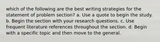 which of the following are the best writing strategies for the statement of problem section? a. Use a quote to begin the study. b. Begin the section with your research questions. c. Use frequent literature references throughout the section. d. Begin with a specific topic and then move to the general.