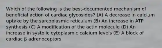 Which of the following is the best-documented mechanism of beneficial action of cardiac glycosides? (A) A decrease in calcium uptake by the sarcoplasmic reticulum (B) An increase in <a href='https://www.questionai.com/knowledge/kx3XpCJrFz-atp-synthesis' class='anchor-knowledge'>atp synthesis</a> (C) A modification of the actin molecule (D) An increase in systolic cytoplasmic calcium levels (E) A block of cardiac β adrenoceptors