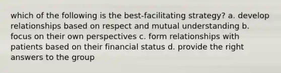 which of the following is the best-facilitating strategy? a. develop relationships based on respect and mutual understanding b. focus on their own perspectives c. form relationships with patients based on their financial status d. provide the right answers to the group