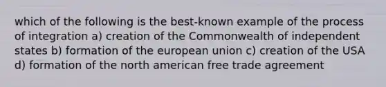 which of the following is the best-known example of the process of integration a) creation of the Commonwealth of independent states b) formation of the european union c) creation of the USA d) formation of the north american free trade agreement