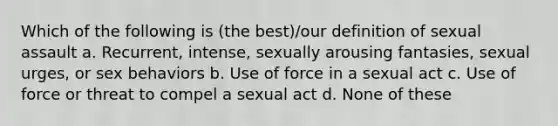 Which of the following is (the best)/our definition of sexual assault a. Recurrent, intense, sexually arousing fantasies, sexual urges, or sex behaviors b. Use of force in a sexual act c. Use of force or threat to compel a sexual act d. None of these