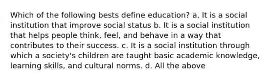 Which of the following bests define education? a. It is a social institution that improve social status b. It is a social institution that helps people think, feel, and behave in a way that contributes to their success. c. It is a social institution through which a society's children are taught basic academic knowledge, learning skills, and cultural norms. d. All the above