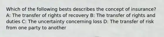 Which of the following bests describes the concept of insurance? A: The transfer of rights of recovery B: The transfer of rights and duties C: The uncertainty concerning loss D: The transfer of risk from one party to another