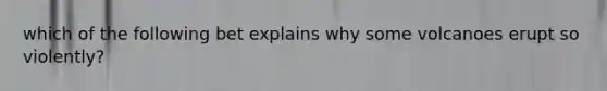 which of the following bet explains why some volcanoes erupt so violently?