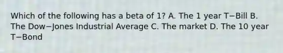 Which of the following has a beta of​ 1? A. The 1 year T−Bill B. The Dow−Jones Industrial Average C. The market D. The 10 year T−Bond