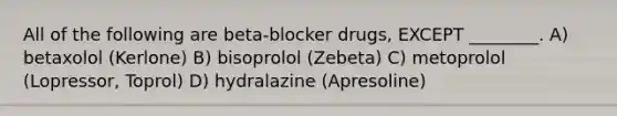 All of the following are beta-blocker drugs, EXCEPT ________. A) betaxolol (Kerlone) B) bisoprolol (Zebeta) C) metoprolol (Lopressor, Toprol) D) hydralazine (Apresoline)