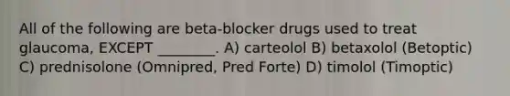 All of the following are beta-blocker drugs used to treat glaucoma, EXCEPT ________. A) carteolol B) betaxolol (Betoptic) C) prednisolone (Omnipred, Pred Forte) D) timolol (Timoptic)