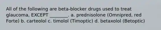 All of the following are beta-blocker drugs used to treat glaucoma, EXCEPT ________. a. prednisolone (Omnipred, red Forte) b. carteolol c. timolol (Timoptic) d. betaxolol (Betoptic)