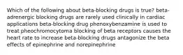 Which of the following about beta-blocking drugs is true? beta-adrenergic blocking drugs are rarely used clinically in cardiac applications beta-blocking drug phenoxybenzamine is used to treat pheochromocytoma blocking of beta receptors causes the heart rate to increase beta-blocking drugs antagonize the beta effects of epinephrine and norepinephrine