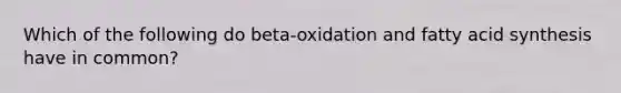 Which of the following do beta-oxidation and fatty acid synthesis have in common?