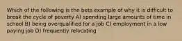 Which of the following is the bets example of why it is difficult to break the cycle of poverty A) spending large amounts of time in school B) being overqualified for a job C) employment in a low paying job D) frequently relocating