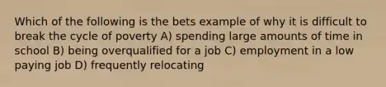 Which of the following is the bets example of why it is difficult to break the cycle of poverty A) spending large amounts of time in school B) being overqualified for a job C) employment in a low paying job D) frequently relocating