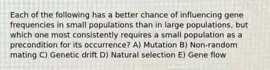 Each of the following has a better chance of influencing gene frequencies in small populations than in large populations, but which one most consistently requires a small population as a precondition for its occurrence? A) Mutation B) Non-random mating C) Genetic drift D) Natural selection E) Gene flow