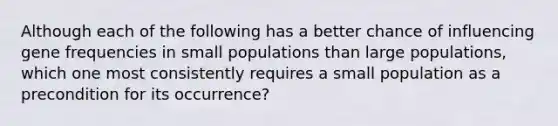 Although each of the following has a better chance of influencing gene frequencies in small populations than large populations, which one most consistently requires a small population as a precondition for its occurrence?