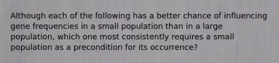 Although each of the following has a better chance of influencing gene frequencies in a small population than in a large population, which one most consistently requires a small population as a precondition for its occurrence?