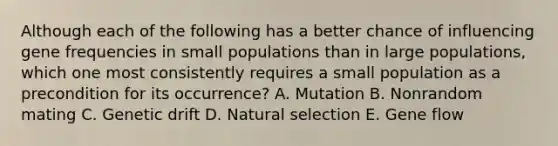 Although each of the following has a better chance of influencing gene frequencies in small populations than in large populations, which one most consistently requires a small population as a precondition for its occurrence? A. Mutation B. Nonrandom mating C. Genetic drift D. Natural selection E. Gene flow