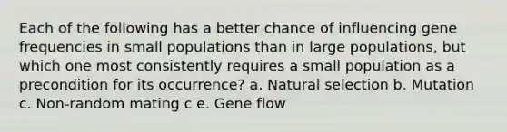 Each of the following has a better chance of influencing gene frequencies in small populations than in large populations, but which one most consistently requires a small population as a precondition for its occurrence? a. <a href='https://www.questionai.com/knowledge/kAcbTwWr3l-natural-selection' class='anchor-knowledge'>natural selection</a> b. Mutation c. Non-random mating c e. <a href='https://www.questionai.com/knowledge/kXUaxaYhhJ-gene-flow' class='anchor-knowledge'>gene flow</a>