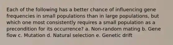 Each of the following has a better chance of influencing gene frequencies in small populations than in large populations, but which one most consistently requires a small population as a precondition for its occurrence? a. Non-random mating b. Gene flow c. Mutation d. Natural selection e. Genetic drift