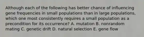 Although each of the following has better chance of influencing gene frequencies in small populations than in large populations, which one most consistently requires a small population as a precondition for its occurrence? A. mutation B. nonrandom mating C. genetic drift D. natural selection E. gene flow