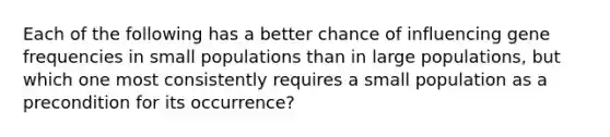 Each of the following has a better chance of influencing gene frequencies in small populations than in large populations, but which one most consistently requires a small population as a precondition for its occurrence?