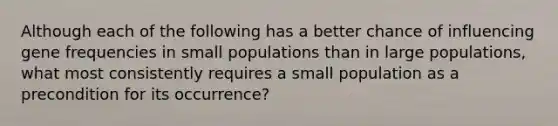 Although each of the following has a better chance of influencing gene frequencies in small populations than in large populations, what most consistently requires a small population as a precondition for its occurrence?